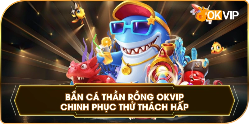 Bắn Cá Thần Rồng OKVIP chinh phục thử thách hấp dẫn
