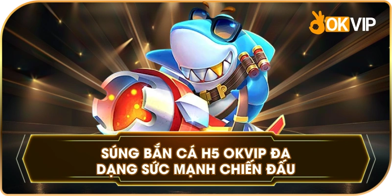 Súng Bắn Cá H5 OKVIP đa dạng sức mạnh chiến đấu